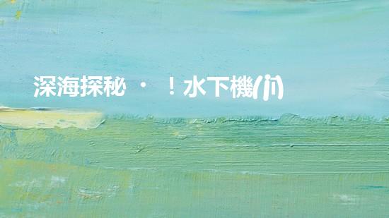 深海探秘！水下機(jī)器人揭開清淤泥的神秘面紗！